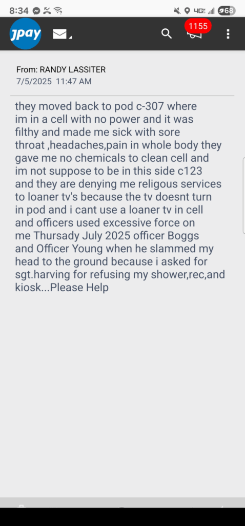 “JPay screenshot dated July 5 2025: Message from Randy Lassiter (#1490582) saying he was moved back to Pod C-307 into a powerless, filthy cell; has sore throat, headaches, full-body pain with no cleaning chemicals; denied showers, recreation, kiosk, and religious TV; Officers Boggs and Young slammed his head to the floor after he asked Sgt. Harving for help; the message ends with ‘Please help.’”